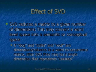Effect of SVD SVD reduces a matrix to a given number of dimensions This may convert a word level space into a semantic or conceptual space If “dog” and “collie” and “wolf” are dimensions/columns in a word co-occurrence matrix, after SVD they may be a single dimension that represents “canines” 