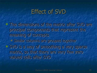 Effect of SVD The dimensions of the matrix after SVD are principal components that represent the meaning of concepts Similar columns are grouped together  SVD is a way of smoothing a very sparse matrix, so that there are very few zero valued cells after SVD 