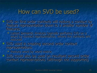 How can SVD be used? SVD on first order contexts will reduce a context by feature representation down to a smaller number of features Latent Semantic Analysis typically performs SVD on a word by context representation, where the contexts are reduced SVD used in creating second order context representations Reduce word by word matrix  SVD could also be used on resultant second order context representations (although not supported) 