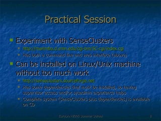 Practical Session Experiment with SenseClusters http://marimba.d.umn.edu/cgi-bin/SC-cgi/index.cgi Has both a command line and web interface (above) Can be installed on Linux/Unix machine without too much work http://senseclusters.sourceforge.net Has some dependencies that must be installed, so having supervisor access and/or sysadmin experience helps Complete system (SenseClusters plus dependencies) is available on CD 