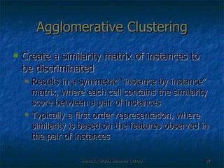 Agglomerative Clustering Create a similarity matrix of instances to be discriminated Results in a symmetric “instance by instance” matrix, where each cell contains the similarity score between a pair of instances Typically a first order representation, where similarity is based on the features observed in the pair of instances 