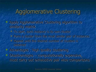 Agglomerative Clustering Apply Agglomerative Clustering algorithm to similarity matrix To start, each instance is its own cluster Form a cluster from the most similar pair of instances Repeat until the desired number of clusters is obtained Advantages : high quality clustering  Disadvantages – computationally expensive, must carry out exhaustive pair wise comparisons 