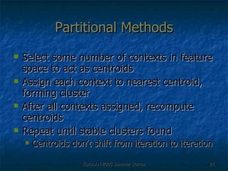 Partitional Methods Select some number of contexts in feature space to act as centroids Assign each context to nearest centroid, forming cluster After all contexts assigned, recompute centroids Repeat until stable clusters found Centroids don’t shift from iteration to iteration 