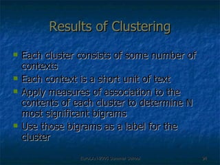 Results of Clustering Each cluster consists of some number of contexts Each context is a short unit of text Apply measures of association to the contents of each cluster to determine N most significant bigrams Use those bigrams as a label for the cluster 