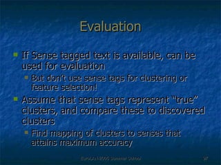 Evaluation If Sense tagged text is available, can be used for evaluation But don’t use sense tags for clustering or feature selection! Assume that sense tags represent “true” clusters, and compare these to discovered clusters Find mapping of clusters to senses that attains maximum accuracy 