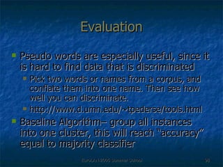 Evaluation Pseudo words are especially useful, since it is hard to find data that is discriminated Pick two words or names from a corpus, and conflate them into one name. Then see how well you can discriminate. http://www.d.umn.edu/~tpederse/tools.html Baseline Algorithm– group all instances into one cluster, this will reach “accuracy” equal to majority classifier 