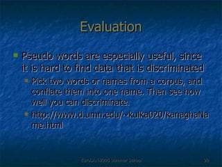 Evaluation Pseudo words are especially useful, since it is hard to find data that is discriminated Pick two words or names from a corpus, and conflate them into one name. Then see how well you can discriminate. http://www.d.umn.edu/~kulka020/kanaghaName.html 