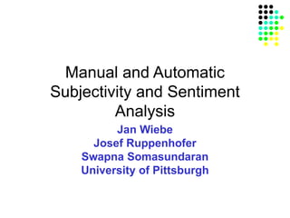 Manual and Automatic
Subjectivity and Sentiment
Analysis
Jan Wiebe
Josef Ruppenhofer
Swapna Somasundaran
University of Pittsburgh
 