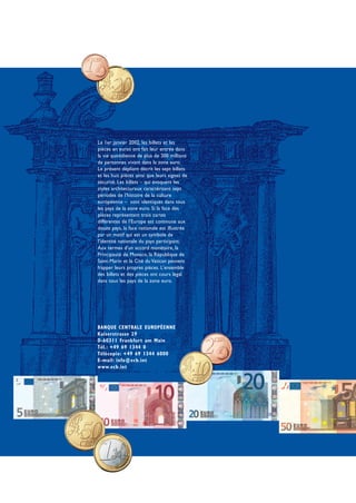 Le 1er janvier 2002, les billets et les
pièces en euros ont fait leur entrée dans
la vie quotidienne de plus de 300 millions
de personnes vivant dans la zone euro.
Le présent dépliant décrit les sept billets
et les huit pièces ainsi que leurs signes de
sécurité. Les billets – qui évoquent les
styles architecturaux caractérisant sept
périodes de l'histoire de la culture
européenne – sont identiques dans tous
les pays de la zone euro. Si la face des
pièces représentant trois cartes
différentes de l'Europe est commune aux
douze pays, la face nationale est illustrée
par un motif qui est un symbole de
l'identité nationale du pays participant.
Aux termes d'un accord monétaire, la
Principauté de Monaco, la République de
Saint-Marin et la Cité du Vatican peuvent
frapper leurs propres pièces. L'ensemble
des billets et des pièces ont cours légal
dans tous les pays de la zone euro.




BANQUE CENTRALE EUROPÉENNE
Kaiserstrasse 29
D-60311 Frankfurt am Main
Tél.: +49 69 1344 0
Télécopie: +49 69 1344 6000
E-mail: info@ecb.int
www.ecb.int
 
