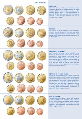 FACES NATIONALES

                   PORTUGAL
                   Les pièces de 1 euro et 2 euros reproduisent certains
                   châteaux et armoiries du Portugal, entourés des douze
                   étoiles de l'Union européenne. Le sceau royal de 1144
                   constitue l'élément central. Le sceau représenté sur les
                   pièces de 10, 20 et 50 cents date de 1142. Au centre des
                   pièces de 1, 2 et 5 cents figure le premier sceau royal de
                   1134 avec le nom du pays.




                   FINLANDE
                   Des baies et des fleurs de lakka (ou mûre des marais)
                   ornent la pièce de 2 euros. Le motif des deux cygnes
                   survolant un paysage finlandais apparaît sur la pièce de 1
                   euro. Le lion héraldique est reproduit sur les pièces de 1, 2,
                   5, 10, 20 et 50 cents.




                   PRINCIPAUTÉ DE MONACO
                   Sur la pièce de 2 euros figure l'effigie de S.A.S le Prince
                   Rainier III, entourée des douze étoiles de l'Union
                   européenne. La double effigie du Prince Rainier III et du
                   Prince Héréditaire Albert, représentée de profil, apparaît
                   sur la pièce de 1 euro; sur le pourtour sont reproduites les
                   douze étoiles de l'Union européenne. Les pièces de 10, 20
                   et 50 cents sont ornées du sceau du Prince tandis que
                   celles de 1, 2 et 5 cents reproduisent les armoiries des
                   Princes Souverains de Monaco.




                   RÉPUBLIQUE DE SAINT-MARIN
                   Le siège du gouvernement (Palazzo Pubblico) figure sur la
                   pièce de 2 euros. Les armoiries officielles de la République
                   apparaissent sur la pièce de 1 euro. La pièce de 50 cents
                   représente les trois tours: Guaita, Cesta et Montale. Saint-
                   Marin, inspiré d'une toile de l'école du Guerchin, est
                   reproduit sur la pièce de 20 cents. La pièce de 10 cents est
                   ornée de la Basilique de Saint-Marin. Sur les pièces de 1, 2
                   et 5 cents figurent respectivement la troisième tour, la
                   statue de la Liberté et la première tour.




                   CITÉ DU VATICAN
                   Toutes les pièces sont frappées à l'effigie de Sa Sainteté le
                   pape Jean-Paul II, Souverain de l'État de la Cité du Vatican,
                   le profil tourné à gauche. Sur les pièces figurent également
                   l'inscription « Città del Vaticano » ainsi que les douze
                   étoiles de l'Union européenne et les initiales de l'artiste
                   (GV) et du graveur (UP).
 