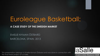 Euroleague Basketball:
A CASE STUDY OF THE SWEDISH MARKET
EMELIE NYMAN ÖSTBARD
BARCELONA, SPAIN, 2013

This presentation belongs to Emelie Nyman Östbard and was done in connection with
the final thesis project at La Salle.

 