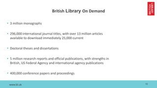 www.bl.uk
British Library On Demand
• 3 million monographs
• 296,000 international journal titles, with over 13 million articles
available to download immediately 25,000 current
• Doctoral theses and dissertations
• 5 million research reports and official publications, with strengths in
British, US Federal Agency and international agency publications
• 400,000 conference papers and proceedings
10
 