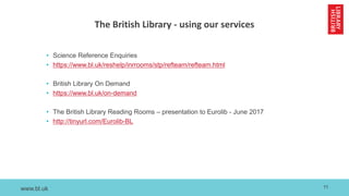 www.bl.uk
The British Library - using our services
• Science Reference Enquiries
• https://www.bl.uk/reshelp/inrrooms/stp/refteam/refteam.html
• British Library On Demand
• https://www.bl.uk/on-demand
• The British Library Reading Rooms – presentation to Eurolib - June 2017
• http://tinyurl.com/Eurolib-BL
11
 