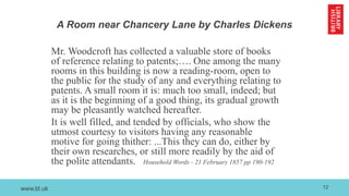 www.bl.uk
A Room near Chancery Lane by Charles Dickens
Mr. Woodcroft has collected a valuable store of books
of reference relating to patents;…. One among the many
rooms in this building is now a reading-room, open to
the public for the study of any and everything relating to
patents. A small room it is: much too small, indeed; but
as it is the beginning of a good thing, its gradual growth
may be pleasantly watched hereafter.
It is well filled, and tended by officials, who show the
utmost courtesy to visitors having any reasonable
motive for going thither: ...This they can do, either by
their own researches, or still more readily by the aid of
the polite attendants. Household Words - 21 February 1857 pp 190-192
12
 