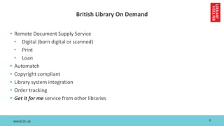 www.bl.uk
British Library On Demand
• Remote Document Supply Service
• Digital (born digital or scanned)
• Print
• Loan
• Automatch
• Copyright compliant
• Library system integration
• Order tracking
• Get it for me service from other libraries
9
 