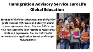 Immigration Advisory Service EuroLife
Global Education




EuroLife Global Education helps you find global
goals with the right work and lifestyle, and in
some cases opens doors. Our specialists can
help you customize your resume to reflect your
skills and experience. Our specialists also
determine visa application, travel, and comfort
requirements.
 