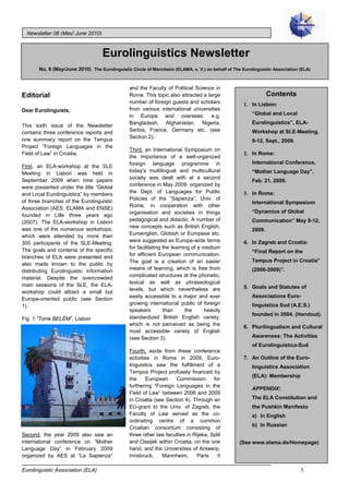Newsletter 06 (May/ June 2010)



                                   Eurolinguistics Newsletter
       No. 6 (May/June 2010) The Eurolinguistic Circle of Mannheim (ELAMA, e. V.) on behalf of The Eurolinguistic Association (ELA)


                                                and the Faculty of Political Science in
Editorial                                       Rome. This topic also attracted a large                         Contents
                                                number of foreign guests and scholars               1. In Lisbon:
Dear Eurolinguists,                             from various international universities
                                                in Europe and overseas: e.g.                            “Global and Local
                                                Bangladesh, Afghanistan, Nigeria,                       Eurolinguistics”, ELA-
This sixth issue of the Newsletter
contains three conference reports and           Serbia, France, Germany etc. (see                       Workshop at SLE-Meeting,
                                                Section 2).
one summary report on the Tempus                                                                        9-12, Sept., 2009.
Project “Foreign Languages in the
                                                Third, an International Symposium on
Field of Law” in Croatia.                                                                           2. In Rome:
                                                the importance of a well-organized
                                                foreign language programme in                           International Conference,
First, an ELA-workshop at the SLE
                                                today’s multilingual and multicultural                  “Mother Language Day”,
Meeting in Lisbon was held in
                                                society was dealt with at a second
September 2009 when nine papers                                                                         Feb. 21, 2009.
were presented under the title “Global          conference in May 2009, organized by
                                                the Dept. of Languages for Public
and Local Eurolinguistics” by members                                                               3. In Rome:
                                                Policies of the “Sapienza”, Univ. of
of three branches of the Eurolinguistic                                                                 International Symposium
                                                Rome, in cooperation with other
Association (AES, ELAMA and ENSE)
                                                organisation and societies in things                    “Dynamics of Global
founded in Lille three years ago
(2007). The ELA-workshop in Lisbon              pedagogical and didactic. A number of                   Communication” May 8-12,
                                                new concepts such as British English,
was one of the numerous workshops,                                                                      2009.
                                                Euroenglish, Globish or Europese etc.
which were attended by more than
300 participants of the SLE-Meeting.            were suggested as Europe-wide terms                 4. In Zagreb and Croatia:
                                                for facilitating the learning of a medium
The goals and contents of the specific                                                                  “Final Report on the
                                                for efficient European communication.
branches of ELA were presented and
also made known to the public by                The goal is a creation of an easier                     Tempus Project in Croatia”
                                                means of learning, which is free from                   (2006-2009)”.
distributing Eurolinguistic information
                                                complicated structures at the phonetic,
material. Despite the overcrowded
main sessions of the SLE, the ELA-              lexical as well as phraseological
                                                levels, but which nevertheless are                  5. Goals and Statutes of
workshop could attract a small but
Europe-oriented public (see Section             easily accessible to a major and ever                   Associazione Euro-
                                                growing international public of foreign
1).                                                                                                     linguistica Sud (A.E.S.)
                                                speakers         than      the      heavily
                                                                                                        founded in 2004. (Handout).
Fig. 1 “Torre BELÉM”, Lisbon                    standardized British English variety,
                                                which is not perceived as being the
                                                                                                    6. Plurilingualism and Cultural
                                                most accessible variety of English
                                                (see Section 3).                                        Awareness: The Activities
                                                                                                        of Eurolinguistica-Sud
                                                Fourth, aside from these conference
                                                activities in Rome in 2009, Euro-                   7. An Outline of the Euro-
                                                linguistics saw the fulfillment of a                    linguistics Association
                                                Tempus Project profusely financed by
                                                                                                        (ELA): Membership
                                                the     European     Commission       for
                                                furthering “Foreign Languages in the
                                                                                                        APPENDIX:
                                                Field of Law” between 2006 and 2009
                                                in Croatia (see Section 4). Through an                  The ELA Constitution and
                                                EU-grant to the Univ. of Zagreb, the                    the Pushkin Manifesto
                                                Faculty of Law served as the co-                        a) In English
                                                ordinating centre of a common
                                                                                                        b) In Russian
                                                Croatian consortium consisting of
Second, the year 2009 also saw an               three other law faculties in Rijeka, Split
international conference on “Mother             and Ossijek within Croatia, on the one            (See www.elama.de/Homepage)
Language Day” in February 2009                  hand, and the Universities of Antwerp,
organized by AES at “La Sapienza”               Innsbruck,    Mannheim,        Paris    II

Eurolinguistic Association (ELA)                                                                                              1
 