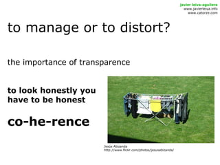 to manage or to distort?
javier leiva-aguilera
www.javierleiva.info
www.catorze.com
the importance of transparence
to look honestly you
have to be honest
co-he-rence
Jesús Abizanda
http://www.flickr.com/photos/jesusabizanda/
 