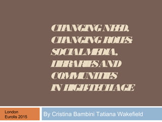 CHANGINGNEED,
CHANGINGROLES:
SOCIALMEDIA,
LIBRARIESAND
COMMUNITIES
IN HIGH-TECHAGE
By Cristina Bambini Tatiana WakefieldLondon
Eurolis 2015
 