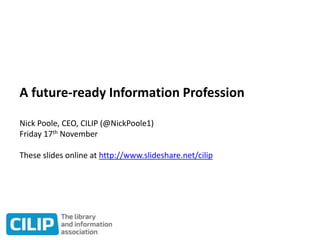 A future-ready Information Profession
Nick Poole, CEO, CILIP (@NickPoole1)
Friday 17th November
These slides online at http://www.slideshare.net/cilip
 