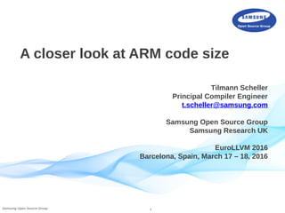 1Samsung Open Source Group
A closer look at ARM code size
Tilmann Scheller
Principal Compiler Engineer
t.scheller@samsung.com
Samsung Open Source Group
Samsung Research UK
EuroLLVM 2016
Barcelona, Spain, March 17 – 18, 2016
 