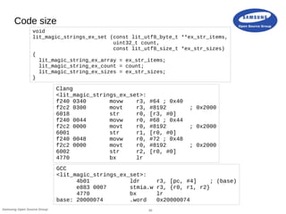 16Samsung Open Source Group
Code size
Clang
<lit_magic_strings_ex_set>:
f240 0340 movw r3, #64 ; 0x40
f2c2 0300 movt r3, #8192 ; 0x2000
6018 str r0, [r3, #0]
f240 0044 movw r0, #68 ; 0x44
f2c2 0000 movt r0, #8192 ; 0x2000
6001 str r1, [r0, #0]
f240 0048 movw r0, #72 ; 0x48
f2c2 0000 movt r0, #8192 ; 0x2000
6002 str r2, [r0, #0]
4770 bx lr
GCC
<lit_magic_strings_ex_set>:
4b01 ldr r3, [pc, #4] ; (base)
e883 0007 stmia.w r3, {r0, r1, r2}
4770 bx lr
base: 20000074 .word 0x20000074
void
lit_magic_strings_ex_set (const lit_utf8_byte_t **ex_str_items,
uint32_t count,
const lit_utf8_size_t *ex_str_sizes)
{
lit_magic_string_ex_array = ex_str_items;
lit_magic_string_ex_count = count;
lit_magic_string_ex_sizes = ex_str_sizes;
}
 