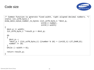 18Samsung Open Source Group
Code size
/* Common function to generate fixed width, right aligned decimal numbers. */
static lit_utf8_byte_t *
ecma_date_value_number_to_bytes (lit_utf8_byte_t *dest_p,
int32_t number,
int32_t width)
{
dest_p += width;
lit_utf8_byte_t *result_p = dest_p;
do
{
dest_p--;
*dest_p = (lit_utf8_byte_t) ((number % 10) + (int32_t) LIT_CHAR_0);
number /= 10;
}
while (--width > 0);
return result_p;
}
 