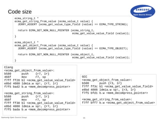 20Samsung Open Source Group
Code size
Clang
<ecma_get_object_from_value>:
b580 push {r7, lr}
466f mov r7, sp
f7ff ff28 bl <ecma_get_value_value_field>
e8bd 4080 ldmia.w sp!, {r7, lr}
f7f5 bad2 b.w <mem_decompress_pointer>
<ecma_get_string_from_value>:
b580 push {r7, lr}
466f mov r7, sp
f7ff ff30 bl <ecma_get_value_value_field>
e8bd 4080 ldmia.w sp!, {r7, lr}
f7f5 bada b.w <mem_decompress_pointer>
GCC
<ecma_get_object_from_value>:
b508 push {r3, lr}
f7ff ff3c bl <ecma_get_value_value_field>
e8bd 4008 ldmia.w sp!, {r3, lr}
f7f5 bfd1 b.w <mem_decompress_pointer>
<ecma_get_string_from_value>:
f7ff bff7 b.w <ecma_get_object_from_value>
ecma_string_t *
ecma_get_string_from_value (ecma_value_t value) {
JERRY_ASSERT (ecma_get_value_type_field (value) == ECMA_TYPE_STRING);
return ECMA_GET_NON_NULL_POINTER (ecma_string_t,
ecma_get_value_value_field (value));
}
ecma_object_t *
ecma_get_object_from_value (ecma_value_t value) {
JERRY_ASSERT (ecma_get_value_type_field (value) == ECMA_TYPE_OBJECT);
return ECMA_GET_NON_NULL_POINTER (ecma_object_t,
ecma_get_value_value_field (value));
}
 