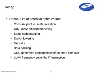 24Samsung Open Source Group
Recap
● Recap: List of potential optimizations
– Constant pool vs. materialization
– CBZ; more efficient branching
– Same code merging
– Switch lowering
– Tail calls
– Data packing
– GCC-generated computations often more compact
– LLVM frequently emits the IT instruction
 