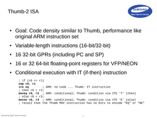 7Samsung Open Source Group
Thumb-2 ISA
● Goal: Code density similar to Thumb, performance like
original ARM instruction set
● Variable-length instructions (16-bit/32-bit)
● 16 32-bit GPRs (including PC and SP)
● 16 or 32 64-bit floating-point registers for VFP/NEON
● Conditional execution with IT (if-then) instruction
; if (r0 == r1)
cmp r0, r1
ite eq ; ARM: no code ... Thumb: IT instruction
; then r0 = r2;
moveq r0, r2 ; ARM: conditional; Thumb: condition via ITE 'T' (then)
; else r0 = r3;
movne r0, r3 ; ARM: conditional; Thumb: condition via ITE 'E' (else)
; recall that the Thumb MOV instruction has no bits to encode "EQ" or "NE"
 