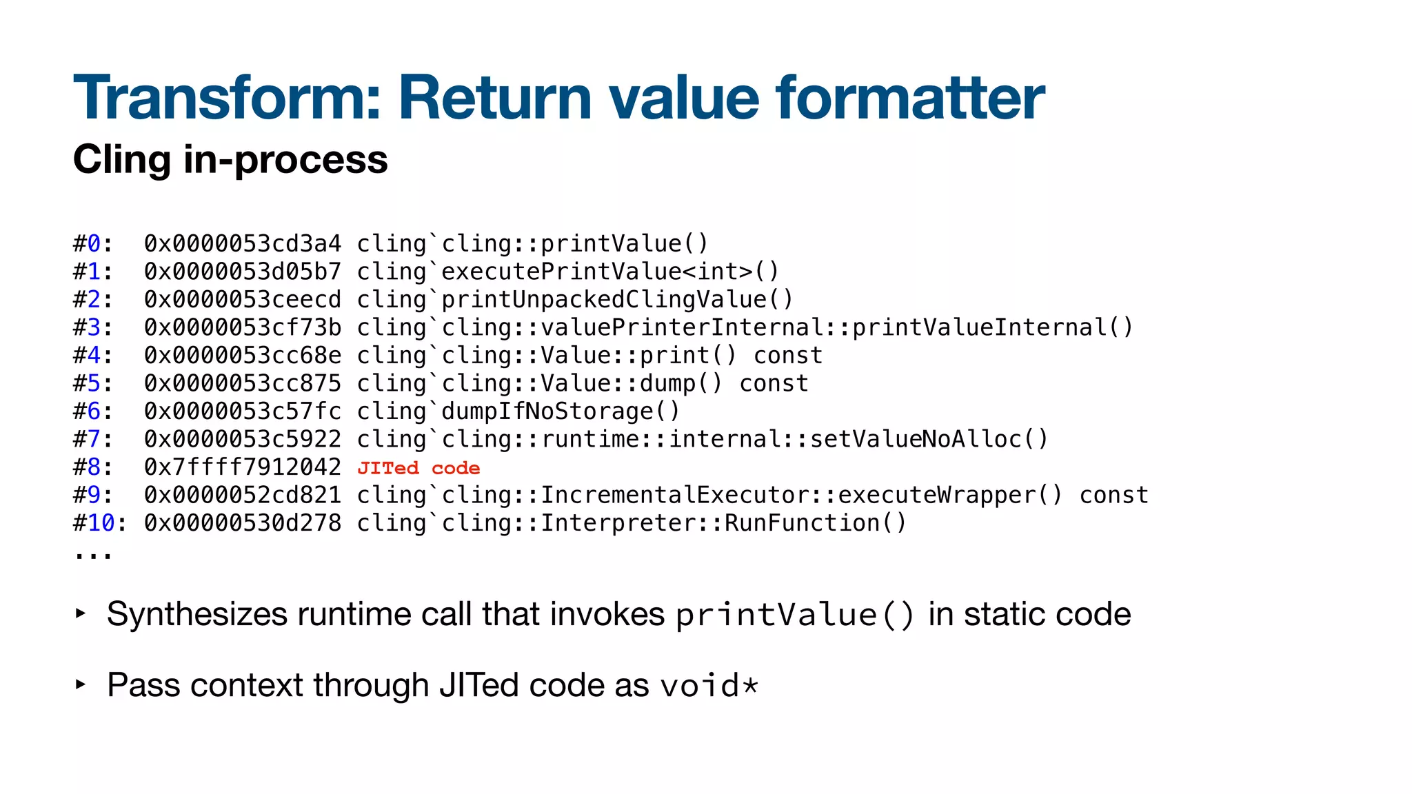 Transform: Return value formatter
Cling in-process
#0: 0x0000053cd3a4 cling`cling::printValue()
#1: 0x0000053d05b7 cling`executePrintValue<int>()
#2: 0x0000053ceecd cling`printUnpackedClingValue()
#3: 0x0000053cf73b cling`cling::valuePrinterInternal::printValueInternal()
#4: 0x0000053cc68e cling`cling::Value::print() const
#5: 0x0000053cc875 cling`cling::Value::dump() const
#6: 0x0000053c57fc cling`dumpIfNoStorage()
#7: 0x0000053c5922 cling`cling::runtime::internal::setValueNoAlloc()
#8: 0x7ffff7912042
#9: 0x0000052cd821 cling`cling::IncrementalExecutor::executeWrapper() const
#10: 0x00000530d278 cling`cling::Interpreter::RunFunction()
...
‣ Synthesizes runtime call that invokes printValue() in static code
‣ Pass context through JITed code as void*
JITed code
 