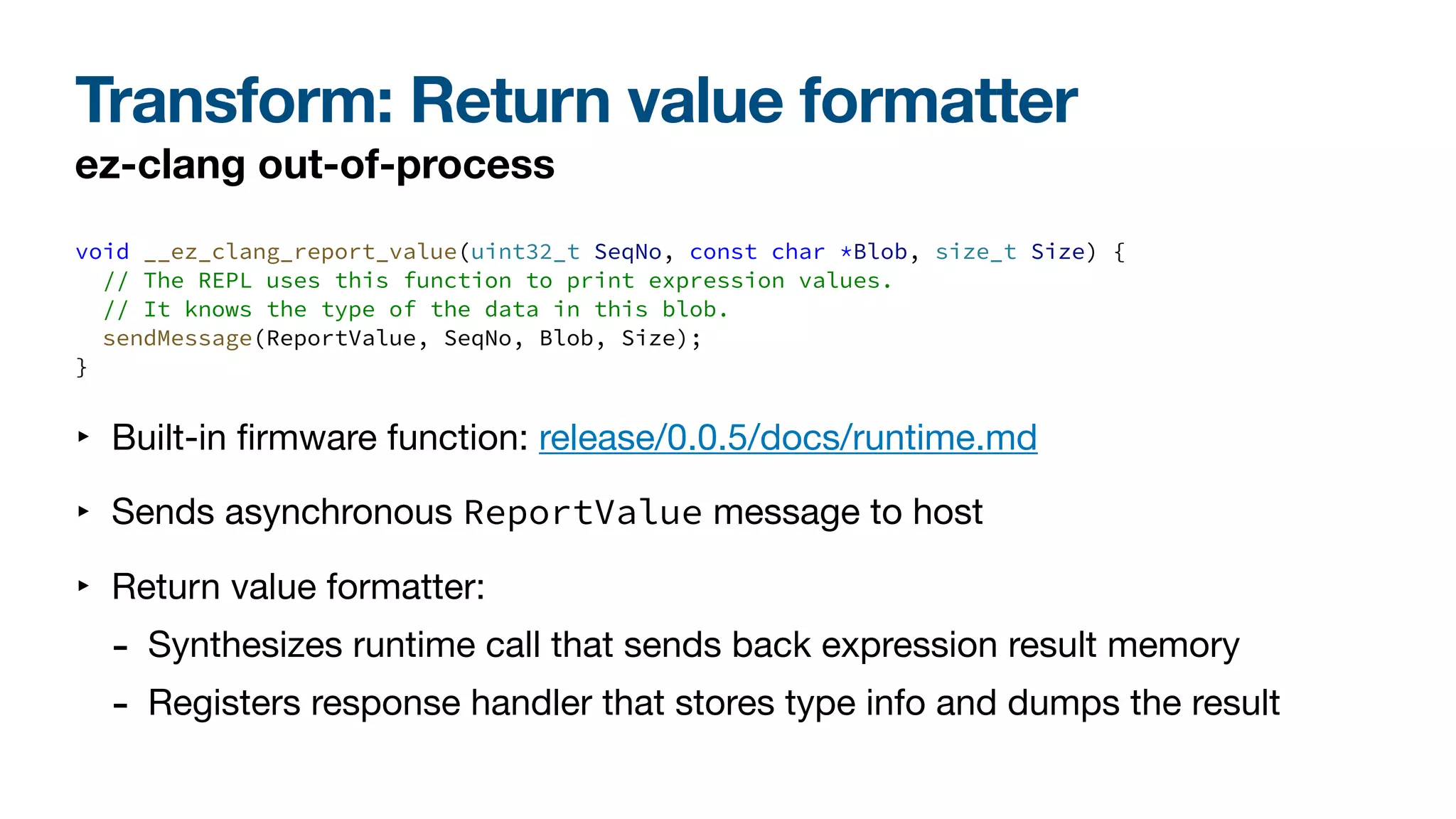 Transform: Return value formatter
ez-clang out-of-process
void __ez_clang_report_value(uint32_t SeqNo, const char *Blob, size_t Size) {
// The REPL uses this function to print expression values.
// It knows the type of the data in this blob.
sendMessage(ReportValue, SeqNo, Blob, Size);
}
‣ Built-in
fi
rmware function: release/0.0.5/docs/runtime.md
‣ Sends asynchronous ReportValue message to host
‣ Return value formatter:
- Synthesizes runtime call that sends back expression result memory
- Registers response handler that stores type info and dumps the result
 