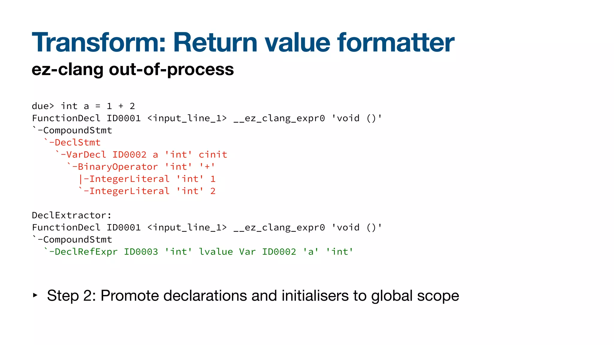 Transform: Return value formatter
ez-clang out-of-process
due> int a = 1 + 2
FunctionDecl ID0001 <input_line_1> __ez_clang_expr0 'void ()'
`-CompoundStmt
`-DeclStmt
`-VarDecl ID0002 a 'int' cinit
`-BinaryOperator 'int' '+'
|-IntegerLiteral 'int' 1
`-IntegerLiteral 'int' 2
DeclExtractor:
FunctionDecl ID0001 <input_line_1> __ez_clang_expr0 'void ()'
`-CompoundStmt
`-DeclRefExpr ID0003 'int' lvalue Var ID0002 'a' 'int'
‣ Step 2: Promote declarations and initialisers to global scope
 