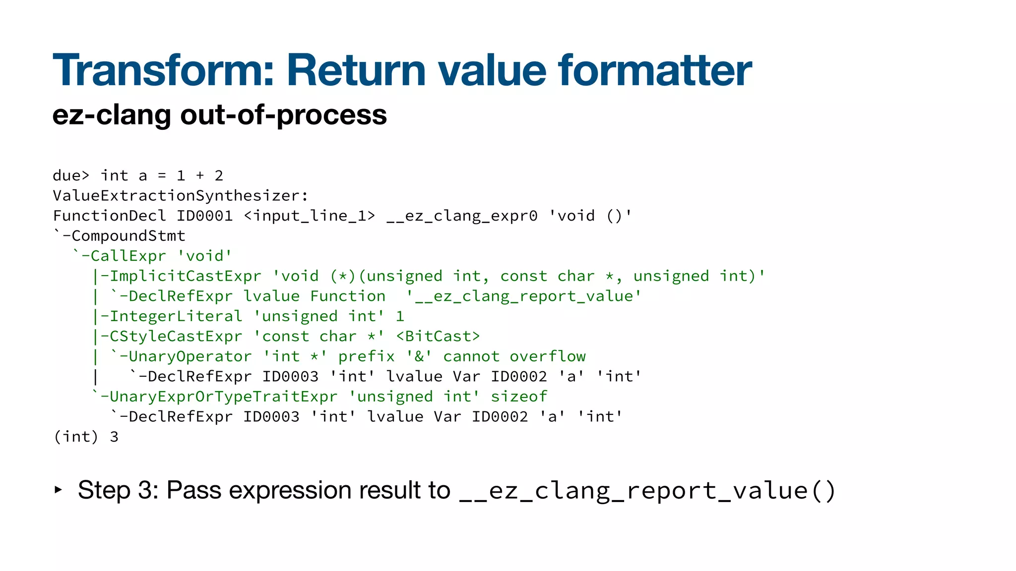 Transform: Return value formatter
ez-clang out-of-process
due> int a = 1 + 2
ValueExtractionSynthesizer:
FunctionDecl ID0001 <input_line_1> __ez_clang_expr0 'void ()'
`-CompoundStmt
`-CallExpr 'void'
|-ImplicitCastExpr 'void (*)(unsigned int, const char *, unsigned int)'
| `-DeclRefExpr lvalue Function '__ez_clang_report_value'
|-IntegerLiteral 'unsigned int' 1
|-CStyleCastExpr 'const char *' <BitCast>
| `-UnaryOperator 'int *' prefix '&' cannot overflow
| `-DeclRefExpr ID0003 'int' lvalue Var ID0002 'a' 'int'
`-UnaryExprOrTypeTraitExpr 'unsigned int' sizeof
`-DeclRefExpr ID0003 'int' lvalue Var ID0002 'a' 'int'
(int) 3
‣ Step 3: Pass expression result to __ez_clang_report_value()
 
