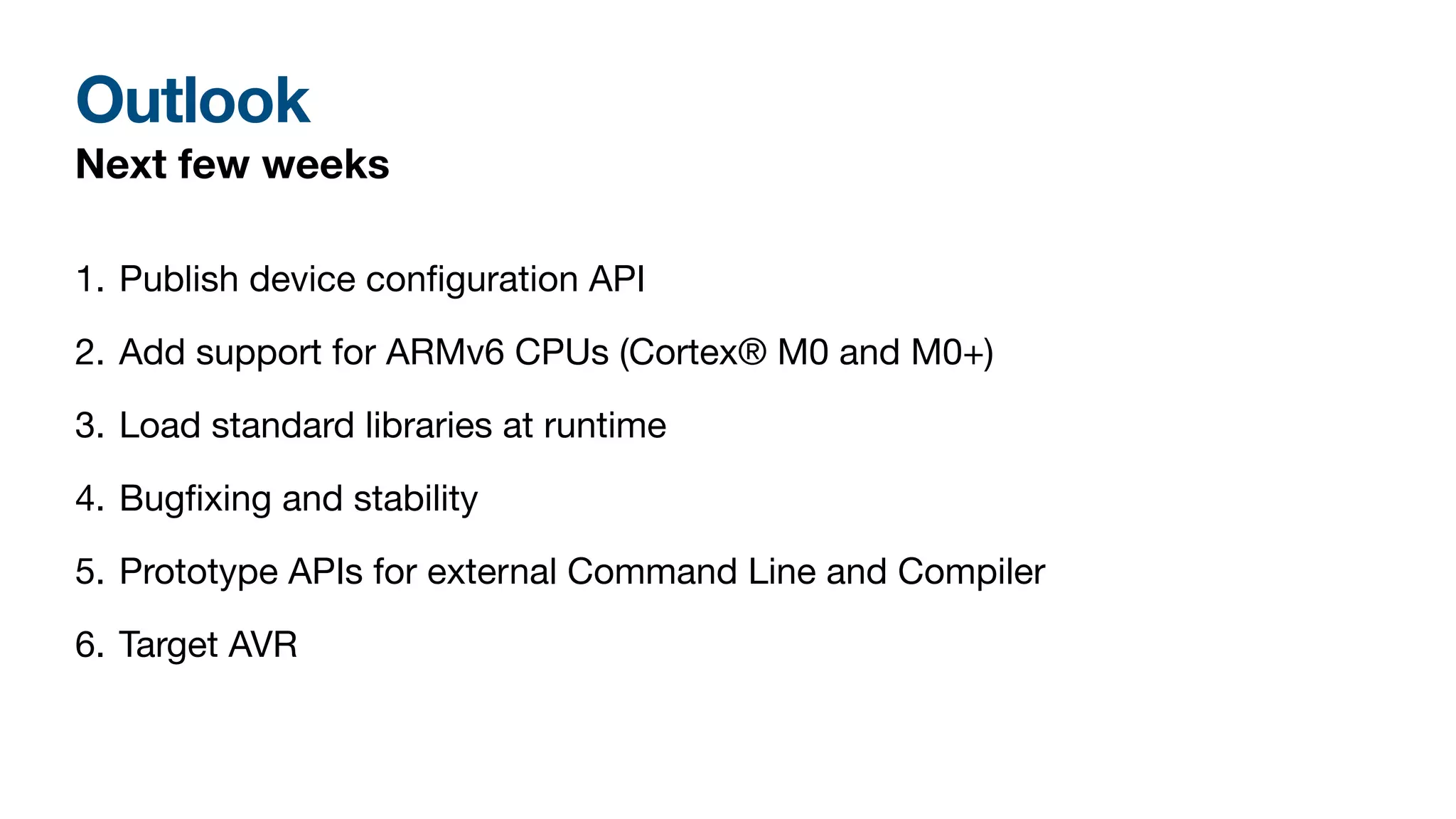 Outlook
Next few weeks
1. Publish device con
fi
guration API
2. Add support for ARMv6 CPUs (Cortex® M0 and M0+)
3. Load standard libraries at runtime
4. Bug
fi
xing and stability
5. Prototype APIs for external Command Line and Compiler
6. Target AVR
 