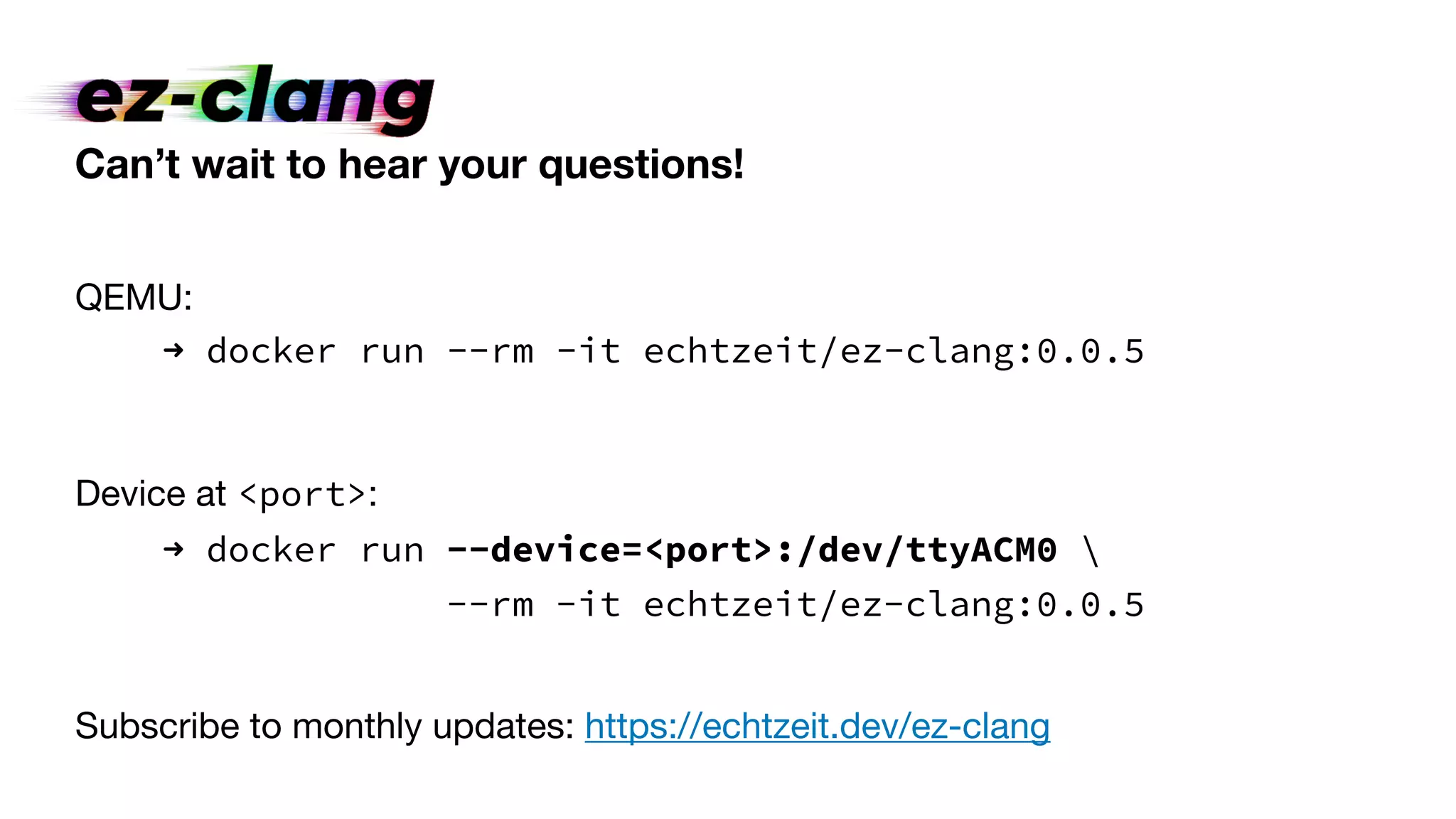 Can’t wait to hear your questions!
QEMU:
➜ docker run --rm -it echtzeit/ez-clang:0.0.5
Device at <port>:
➜ docker run --device=<port>:/dev/ttyACM0 
--rm -it echtzeit/ez-clang:0.0.5
Subscribe to monthly updates: https://echtzeit.dev/ez-clang
 