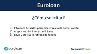 Euroloan
¿Cómo solicitar?
1. Introduce tus datos personales y realiza la autenticación
2. Acepta los términos y condiciones
3. Envía y efectúa la retirada de fondos
 