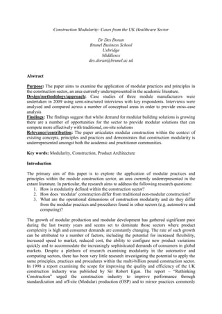 Construction Modularity: Cases from the UK Healthcare Sector

                                        Dr Des Doran
                                   Brunel Business School
                                          Uxbridge
                                          Middlesex
                                   des.doran@brunel.ac.uk


Abstract

Purpose: The paper aims to examine the application of modular practices and principles in
the construction sector, an area currently underrepresented in the academic literature.
Design/methodology/approach: Case studies of three module manufacturers were
undertaken in 2009 using semi-structured interviews with key respondents. Interviews were
analysed and compared across a number of conceptual areas in order to provide cross-case
analysis
Findings: The findings suggest that whilst demand for modular building solutions is growing
there are a number of opportunities for the sector to provide modular solutions that can
compete more effectively with traditional, on-site solutions
Relevance/contribution: The paper articulates modular construction within the context of
existing concepts, principles and practices and demonstrates that construction modularity is
underrepresented amongst both the academic and practitioner communities.

Key words: Modularity, Construction, Product Architecture

Introduction

The primary aim of this paper is to explore the application of modular practices and
principles within the module construction sector, an area currently underrepresented in the
extant literature. In particular, the research aims to address the following research questions:
    1. How is modularity defined within the construction sector?
    2. How does „modular‟ construction differ from traditional non-modular construction?
    3. What are the operational dimensions of construction modularity and do they differ
        from the modular practices and procedures found in other sectors (e.g. automotive and
        computing)?

The growth of modular production and modular development has gathered significant pace
during the last twenty years and seems set to dominate those sectors where product
complexity is high and consumer demands are constantly changing. The rate of such growth
can be attributed to a number of factors, including the potential for increased flexibility,
increased speed to market, reduced cost, the ability to configure new product variations
quickly and to accommodate the increasingly sophisticated demands of consumers in global
markets. Despite a plethora of research examining modularity in the automotive and
computing sectors, there has been very little research investigating the potential to apply the
same principles, practices and procedures within the multi-billion pound construction sector.
In 1998 a report examining the scope for improving the quality and efficiency of the UK
construction industry was published by Sir Robert Egan. The report – “Rethinking
Construction” urged the construction industry to improve performance through
standardization and off-site (Modular) production (OSP) and to mirror practices commonly
 