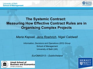 The Systemic Contract:
Measuring How Effective Contract Rules are in
Organising Complex Projects
Maria Kapsali, Jens Roehrich, Nigel Caldwell
Information, Decisions and Operations (IDO) Group
School of Management
University of Bath (UK)

EurOMA2013 – Dublin/Ireland

 