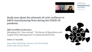 Study case about the elements of crisis resilience in
DACH manufacturing firms during the COVID-19
pandemic
28th EurOMA Conference
Managing the “new normal”: The future of Operations and
Supply Chain Management in unprecedented times
Online 5-7 July 2021
Shaun West, Mühlberger Marleen, Pilar Gil Fombella,
Günter Zepf, Thomas Sautter
 