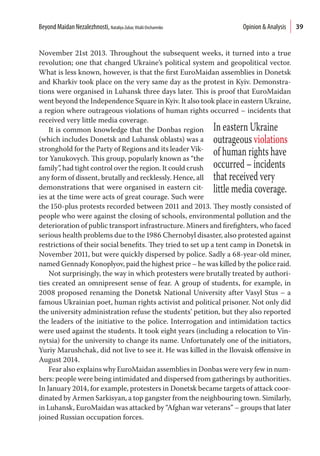39
November 21st 2013. Throughout the subsequent weeks, it turned into a true
revolution; one that changed Ukraine’s political system and geopolitical vector.
What is less known, however, is that the first EuroMaidan assemblies in Donetsk
and Kharkiv took place on the very same day as the protest in Kyiv. Demonstra-
tions were organised in Luhansk three days later. This is proof that EuroMaidan
went beyond the Independence Square in Kyiv. It also took place in eastern Ukraine,
a region where outrageous violations of human rights occurred – incidents that
received very little media coverage.
It is common knowledge that the Donbas region
(which includes Donetsk and Luhansk oblasts) was a
stronghold for the Party of Regions and its leader Vik-
tor Yanukovych. This group, popularly known as “the
family”, had tight control over the region. It could crush
any form of dissent, brutally and recklessly. Hence, all
demonstrations that were organised in eastern cit-
ies at the time were acts of great courage. Such were
the 150-plus protests recorded between 2011 and 2013. They mostly consisted of
people who were against the closing of schools, environmental pollution and the
deterioration of public transport infrastructure. Miners and firefighters, who faced
serious health problems due to the 1986 Chernobyl disaster, also protested against
restrictions of their social benefits. They tried to set up a tent camp in Donetsk in
November 2011, but were quickly dispersed by police. Sadly a 68-year-old miner,
named Gennady Konoplyov, paid the highest price – he was killed by the police raid.
Not surprisingly, the way in which protesters were brutally treated by authori-
ties created an omnipresent sense of fear. A group of students, for example, in
2008 proposed renaming the Donetsk National University after Vasyl Stus – a
famous Ukrainian poet, human rights activist and political prisoner. Not only did
the university administration refuse the students’ petition, but they also reported
the leaders of the initiative to the police. Interrogation and intimidation tactics
were used against the students. It took eight years (including a relocation to Vin-
nytsia) for the university to change its name. Unfortunately one of the initiators,
Yuriy Marushchak, did not live to see it. He was killed in the Ilovaisk offensive in
August 2014.
Fear also explains why EuroMaidan assemblies in Donbas were very few in num-
bers: people were being intimidated and dispersed from gatherings by authorities.
In January 2014, for example, protesters in Donetsk became targets of attack coor-
dinated by Armen Sarkisyan, a top gangster from the neighbouring town. Similarly,
in Luhansk, EuroMaidan was attacked by “Afghan war veterans” – groups that later
joined Russian occupation forces.
In eastern Ukraine
outrageous violations
of human rights have
occurred – incidents
that received very
little media coverage.
Beyond Maidan Nezalezhnosti, Nataliya Zubar,Vitalii Ovcharenko  Opinion & Analysis
 
