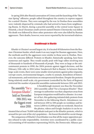 40
In spring 2014 after Russia’s annexation of Crimea and the launching of the “Rus-
sian Spring” offensive, people rallied throughout the country to express support
for a united Ukraine. They were outraged by the war. In Donbas these assemblies
were violently dispersed by criminals who had arrived in buses from neighbour-
ing Russia. In March, during a peaceful assembly at the central Lenin Square in
Donetsk, a local Ukrainian youth activist named Dmytro Cherniavsky was killed.
His death was followed by three other protesters who were also killed by Russian
aggressors. Their deaths, however, were never reported by the terrorised relatives.
Breakthrough in Kharkiv
Kharkiv is Ukraine’s second largest city. It is located 40 kilometres from the Rus-
sian-Ukrainian border, which made it an easy target for Russian aggression. Here,
the methods used by the aggressors were similar to those seen in Donbas. How-
ever, the outcome differed. Protests in Kharkiv, historically speaking, have been
numerous and regular. They would usually peak with huge rallies involving tens
of thousands to hundreds of thousands of people. They were as large as the anti-
communist protests in 1990, the 2004 protests against rigged elections, and the
February 22th rally in 2014 (when Yanukovych fled to Russia). In between these
large-scale events, there were some smaller street protests against police impunity,
corrupt courts, environmental dangers, cruelty to animals, demolition of histori-
cal monuments, and restrictions on entrepreneurial freedom. Despite the protests
being relatively small-scale, city government (controlled by the Party of Regions)
restricted the number of peaceful assemblies nationwide between 2011 and 2013.
A breakthrough moment was thus the November
2013 assembly called “For a European Kharkiv”. Their
message to authorities was that a departure away from
European integration would lead to a disaster. As a mat-
ter of fact, this gathering initiated daily protests from
November to the following March. Attendances var-
ied between 200 to 500 people on weekdays and be-
tween 2,000 to 15,000 people on weekends. Based on
the photos, videos and Google Analytics it can be es-
timated that at least 70,000 individuals took part in the Kharkiv protests, which is
around five per cent of the city’s population – the lowest threshold for social change.
The uniqueness of Kharkiv’s EuroMaidan was that all the major opposition par-
ties refused to take responsibility. Activities were coordinated by a public coun-
cil (consisting of 40 members representing NGOs, the Democratic Alliance par-
The assembly “For a
European Kharkiv”,
held on November
19th 2013, was
the biggest event
since 2010.
Opinion & Analysis  Beyond Maidan Nezalezhnosti, Nataliya Zubar,Vitalii Ovcharenko
 