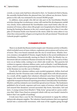 42
crowds, as many units had been relocated to Kyiv. As Yanukovych fled to Russia,
the assembly finished before the planned time, but without any decision. Partici-
pation in this rally was estimated to be around 30,000 people.
In addition, many people who did not take part in the EuroMaidan-Kharkiv
activities during that revolutionary winter still watched the developments unfold
very closely. Some understood the EuroMaidan cause much better after the an-
nexation of Crimea; others when 106 people were hospitalised in March 2014 fol-
lowing the beating by Russians in the city’s central square. For others it was after
piles of Ukrainian books were burned on the street; while for some others it was
when they witnessed the refugees arriving from the self-proclaimed “Donetsk and
Luhansk people’s republics”.
A stronghold of Ukraine
There is no doubt that Russia tried to inspire anti-Ukrainian activity in Kharkiv,
which included waves of mass violence, explosions, provocations and various acts
of terror. They even bused criminals into the city to wreak havoc. Kharkiv, how-
ever, remains a stronghold of Ukraine, largely thanks to the social mobilisation of
EuroMaidan. Characteristically, starting on March 1st 2014, the Kharkiv law en-
forcement did not counteract Russian terrorists for 40 days. They acted as if they
were on an Italian strike, waiting to see which side would win. This passivity led
civilians to organise voluntary defence units, such as Kharkiv-1 and Slobozhansh-
chyna, which is said to have prevented the old corrupt police force from defecting
to the Russians (as was the case in Donbas).
Clearly, the first volunteer military units needed equipment, clothes, food and
medication, but the Ukrainian state could only supply them with old armaments.
As a result, all the supplies that volunteers obtained came from friends and col-
leagues who mostly launched grassroots fundraising campaigns. The fundraisers
copied the transparent financial reporting procedures (introduced by EuroMaidan-
Kharkiv), and thus initiated a new trend that spread across Ukraine. The fundraisers
published a list of needs, expenses and even copies of invoices, which built trust
and ensured that donations covered necessities like boots, binoculars, fuel and
tyres. A young woman from Kharkiv’s “Help Army” group said at a press confer-
ence that “After I have fixed an armoured vehicle with my own hands I started to
believe that I am capable of anything.”
It took more than a year for the Ukrainian government to equip the military
and provide adequate supplies. The volunteer-based assistance that was organised
turned into a countrywide movement, with most of the supplies going through
Opinion & Analysis  Beyond Maidan Nezalezhnosti, Nataliya Zubar,Vitalii Ovcharenko
 