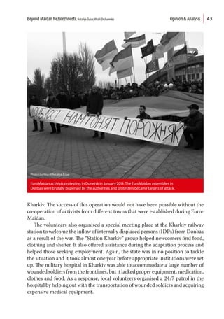 43
Kharkiv. The success of this operation would not have been possible without the
co-operation of activists from different towns that were established during Euro-
Maidan.
The volunteers also organised a special meeting place at the Kharkiv railway
station to welcome the inflow of internally displaced persons (IDPs) from Donbas
as a result of the war. The “Station Kharkiv” group helped newcomers find food,
clothing and shelter. It also offered assistance during the adaptation process and
helped those seeking employment. Again, the state was in no position to tackle
the situation and it took almost one year before appropriate institutions were set
up. The military hospital in Kharkiv was able to accommodate a large number of
wounded soldiers from the frontlines, but it lacked proper equipment, medication,
clothes and food. As a response, local volunteers organised a 24/7 patrol in the
hospital by helping out with the transportation of wounded soldiers and acquiring
expensive medical equipment.
EuroMaidan activists protesting in Donetsk in January 2014. The EuroMaidan assemblies in
Donbas were brutally dispersed by the authorities and protesters became targets of attack.
Photo courtesy of Nataliya Zubar
Beyond Maidan Nezalezhnosti, Nataliya Zubar,Vitalii Ovcharenko  Opinion & Analysis
 