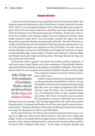 44
Uniquely Ukrainian
Assistance to the Ukrainian Army expanded beyond the Ukrainian border. The
diaspora organised fundraisers in the United States, Canada, Israel and a number
of EU states. It was during EuroMaidan and its aftermath that many people be-
gan to feel, for the first time in their lives, that they were truly Ukrainian. By July
2014 the Ukrainian Army liberated a large part of Donbas. At that time most ac-
tivists from Kharkiv were helping refugees from the regained territories. Many
people started to realise that it was not enough to protect the region, but safety
depended on peaceful relations among people in Donbas. The first Ukrainian as-
sembly in the liberated city of Kramatorsk, which became the administrative cen-
tre of the Donetsk region, was organised on July 27th 2014. It was the work of a
hundred Kharkiv activists who travelled there and taught the locals how to organ-
ise peaceful gatherings. Many people in Donbas were asking for Ukrainian flags,
and Kharkiv businesses began producing them. The huge demand for flags was
only met by the end of 2015.
Performance artists regularly entertained the frontline military regiments. A
well-known poet, Serhiy Zhadan, one of the coordinators of EuroMaidan-Kharkiv,
collected and delivered books to the military and children of Donbas. This human-
itarian traffic has never stopped. Even today EuroMaidan-Kharkiv and the people
it has inspired continue to promote Ukraine and Eu-
rope in these areas.
Another unique phenomenon during EuroMaidan
was the participation of football fans, or Ultras. As most
EuroMaidan activists were not prepared to physically
fight they were easy targets of organised crime. With
succours came the Ultras, who actually had experi-
ence of resisting the police as they routinely fought
each other. The Ultras of Donetsk came to protect
the EuroMaidan in January 2014 after two activists
had been beaten by strangers. The beatings happened on the watch of the passive
Donetsk police. In Luhansk and Kharkiv local Ultras also started to protect peace-
ful protesters. Thanks to the Ultras of Donetsk and Mariupol Russia’s first attempt
to occupy the Mariupol City Hall in April 2014 failed.
By the end of February the Ultras of all Ukrainian clubs declared a truce, vow-
ing not to fight each other and to defend Ukraine. They have never broken this
pledge. Violence at football matches stopped and new traditions were established:
patriotic choirs, banners during matches, and joint club marches before matches.
In March 2014 a Vladimir Putin chant – by the Ultras of Metalist Kharkiv and
Serhiy Zhadan, one
of the coordinators
of EuroMaidan-
Kharkiv, collected
and delivered books
for the military and
children of Donbas.
Opinion & Analysis  Beyond Maidan Nezalezhnosti, Nataliya Zubar,Vitalii Ovcharenko
 