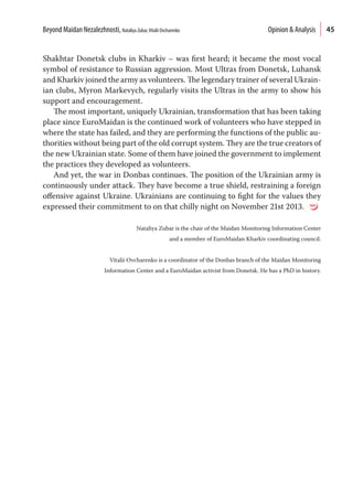 45
Shakhtar Donetsk clubs in Kharkiv – was first heard; it became the most vocal
symbol of resistance to Russian aggression. Most Ultras from Donetsk, Luhansk
and Kharkiv joined the army as volunteers. The legendary trainer of several Ukrain-
ian clubs, Myron Markevych, regularly visits the Ultras in the army to show his
support and encouragement.
The most important, uniquely Ukrainian, transformation that has been taking
place since EuroMaidan is the continued work of volunteers who have stepped in
where the state has failed, and they are performing the functions of the public au-
thorities without being part of the old corrupt system. They are the true creators of
the new Ukrainian state. Some of them have joined the government to implement
the practices they developed as volunteers.
And yet, the war in Donbas continues. The position of the Ukrainian army is
continuously under attack. They have become a true shield, restraining a foreign
offensive against Ukraine. Ukrainians are continuing to fight for the values they
expressed their commitment to on that chilly night on November 21st 2013.
Nataliya Zubar is the chair of the Maidan Monitoring Information Center
and a member of EuroMaidan Kharkiv coordinating council.
Vitaliі Ovcharenko is a coordinator of the Donbas branch of the Maidan Monitoring
Information Center and a EuroMaidan activist from Donetsk. He has a PhD in history.
Beyond Maidan Nezalezhnosti, Nataliya Zubar,Vitalii Ovcharenko  Opinion & Analysis
 