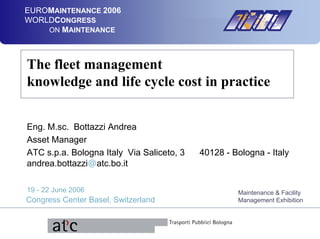 EUROMAINTENANCE 2006
WORLDCONGRESS
ON MAINTENANCE
19 - 22 June 2006
Congress Center Basel, Switzerland
Maintenance & Facility
Management Exhibition
Sponsor Logos
The fleet management
knowledge and life cycle cost in practice
Eng. M.sc. Bottazzi Andrea
Asset Manager
ATC s.p.a. Bologna Italy Via Saliceto, 3 40128 - Bologna - Italy
andrea.bottazzi@atc.bo.it
 