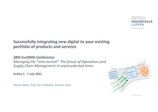 Successfully integrating new digital to your existing
portfolio of products and services
28th EurOMA Conference
Managing the “new normal”: The future of Operations and
Supply Chain Management in unprecedented times
Online 5 - 7 July 2021
Shaun West, Pilar Gil Fombella, Günter Zepf
 