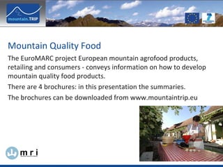 The EuroMARC project European mountain agrofood products, retailing and consumers - conveys information on how to develop mountain quality food products. There are 4 brochures: in this presentation the summaries. The brochures can be downloaded from www.mountaintrip.eu  Mountain Quality Food  