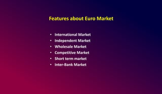 Features about Euro Market
• International Market
• Independent Market
• Wholesale Market
• Competitive Market
• Short term market
• Inter-Bank Market
 
